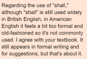 Regarding the use of "shall," although "shall" is still used widely in British English, in American English it feels a bit too formal and old-fashioned so it's not commonly used. I agree with your textbook. It still appears in formal writing and for suggestions, but that's about it.