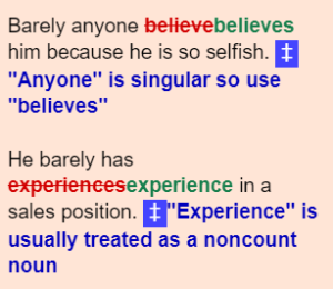 Barely anyone believebelieves him because he is so selfish. + "Anyone" is singular so use "believes" He barely has experiencesexperience in a sales position. "Experience" is usually treated as a noncount noun